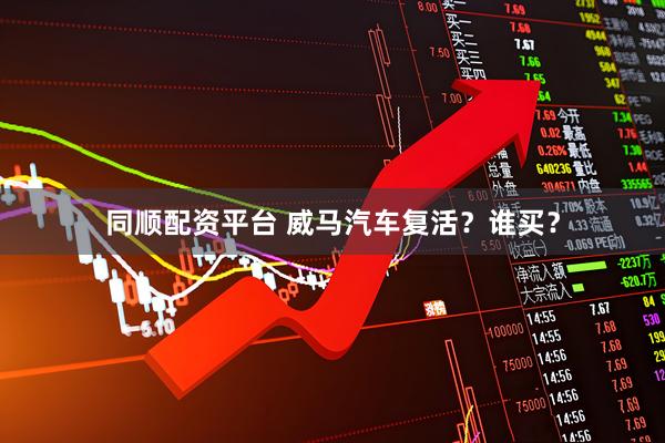 同顺配资平台 威马汽车复活？谁买？