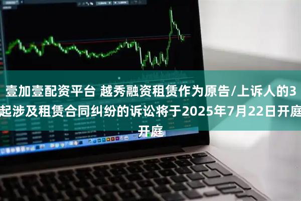 壹加壹配资平台 越秀融资租赁作为原告/上诉人的3起涉及租赁合同纠纷的诉讼将于2025年7月22日开庭