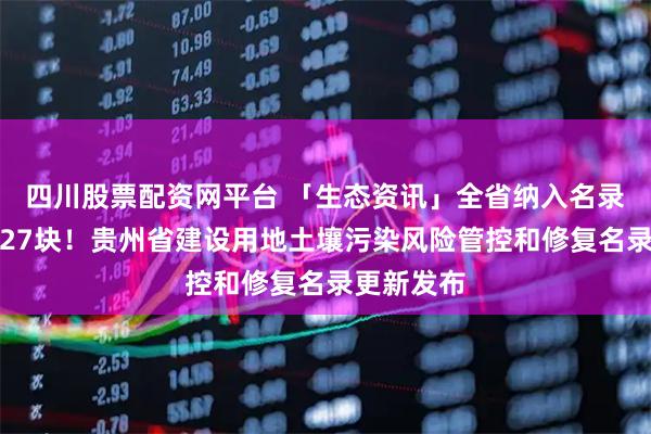 四川股票配资网平台 「生态资讯」全省纳入名录管理地块27块！贵州省建设用地土壤污染风险管控和修复名录更新发布