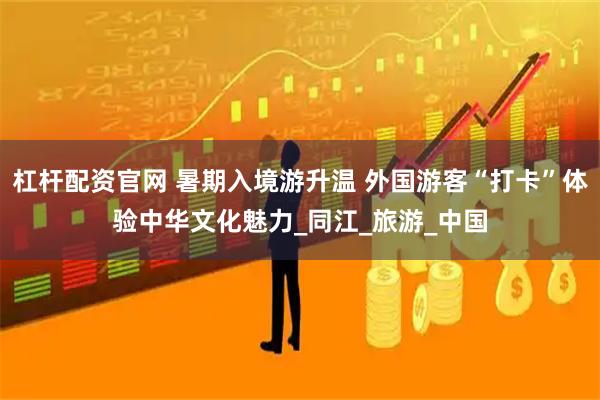 杠杆配资官网 暑期入境游升温 外国游客“打卡”体验中华文化魅力_同江_旅游_中国