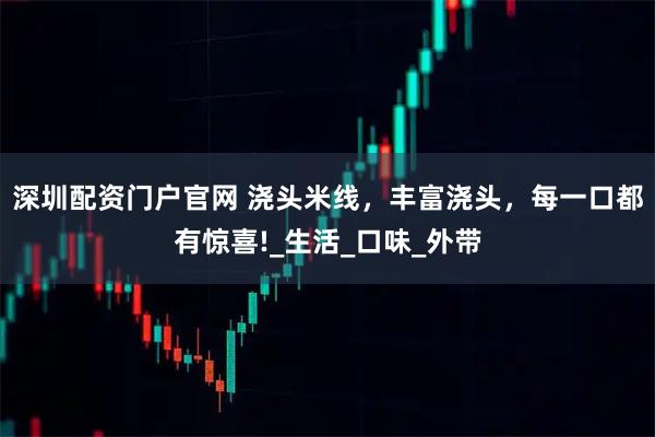 深圳配资门户官网 浇头米线，丰富浇头，每一口都有惊喜!_生活_口味_外带