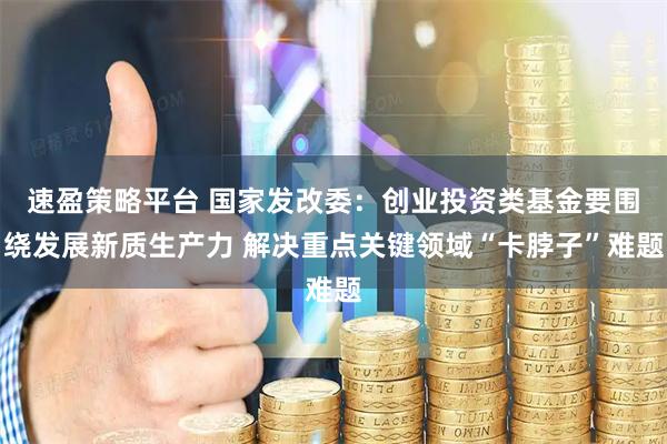 速盈策略平台 国家发改委：创业投资类基金要围绕发展新质生产力 解决重点关键领域“卡脖子”难题