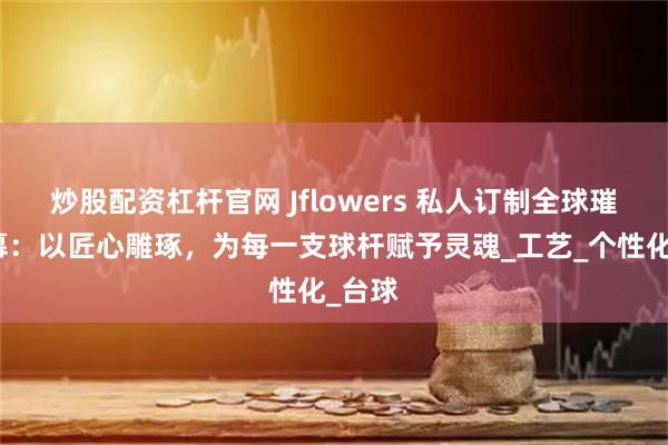 炒股配资杠杆官网 Jflowers 私人订制全球璀璨启幕：以匠心雕琢，为每一支球杆赋予灵魂_工艺_个性化_台球