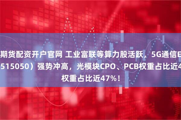 期货配资开户官网 工业富联等算力股活跃，5G通信ETF（515050）强势冲高，光模块CPO、PCB权重占比近47%！