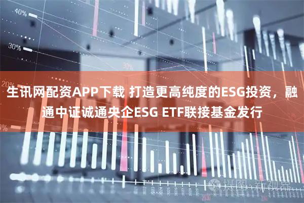 生讯网配资APP下载 打造更高纯度的ESG投资，融通中证诚通央企ESG ETF联接基金发行