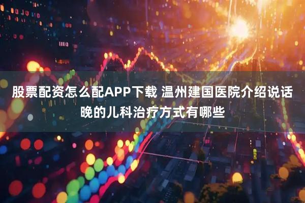股票配资怎么配APP下载 温州建国医院介绍说话晚的儿科治疗方式有哪些