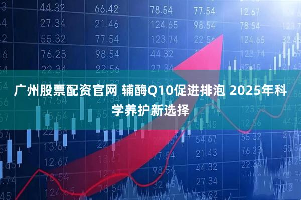 广州股票配资官网 辅酶Q10促进排泡 2025年科学养护新选择
