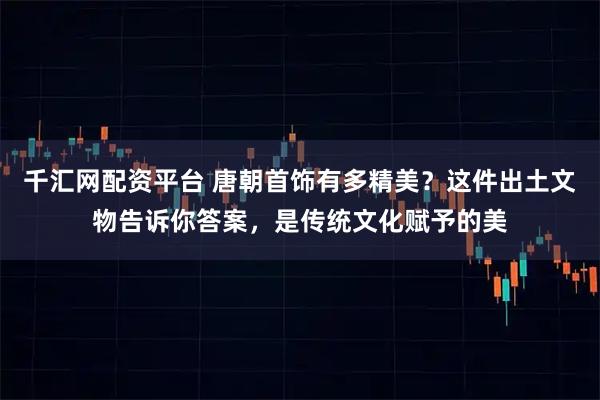 千汇网配资平台 唐朝首饰有多精美？这件出土文物告诉你答案，是传统文化赋予的美