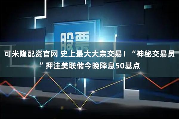 可米隆配资官网 史上最大大宗交易!“神秘交易员”押注美联储今晚降息50基点