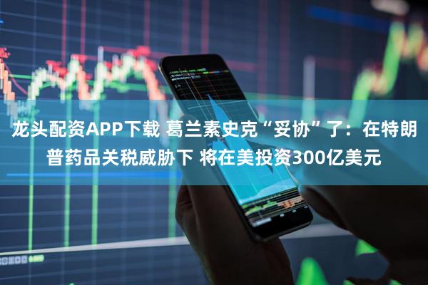 龙头配资APP下载 葛兰素史克“妥协”了:在特朗普药品关税威胁下 将在美投资300亿美元