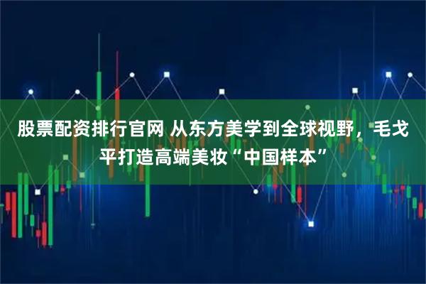 股票配资排行官网 从东方美学到全球视野,毛戈平打造高端美妆“中国样本”