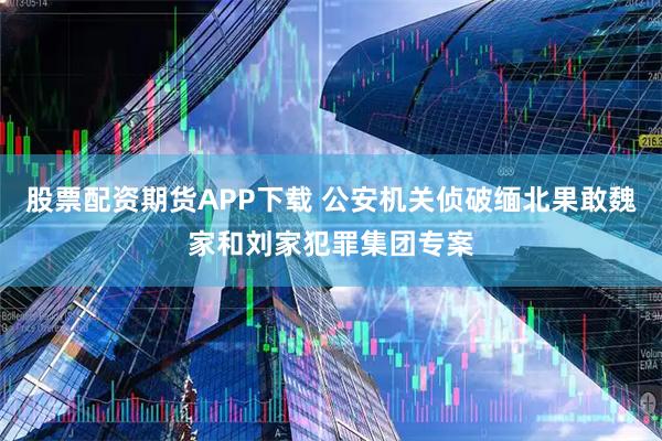 股票配资期货APP下载 公安机关侦破缅北果敢魏家和刘家犯罪集团专案