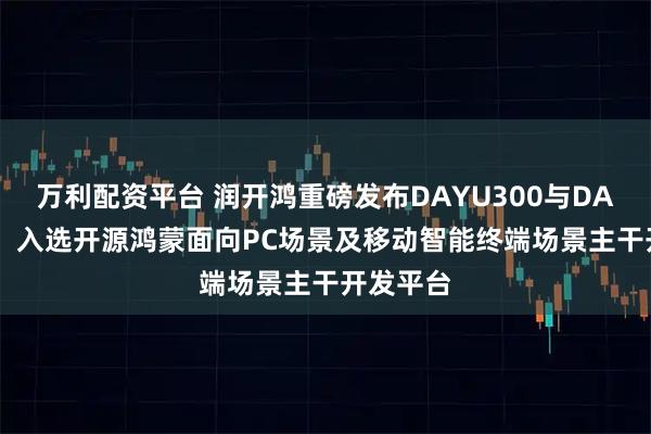万利配资平台 润开鸿重磅发布DAYU300与DAYU600,入选开源鸿蒙面向PC场景及移动智能终端场景主干开发平台