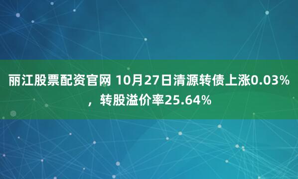 丽江股票配资官网 10月27日清源转债上涨0.03%,转股溢价率25.64%