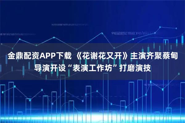 金鼎配资APP下载 《花谢花又开》主演齐聚蔡甸导演开设“表演工作坊”打磨演技