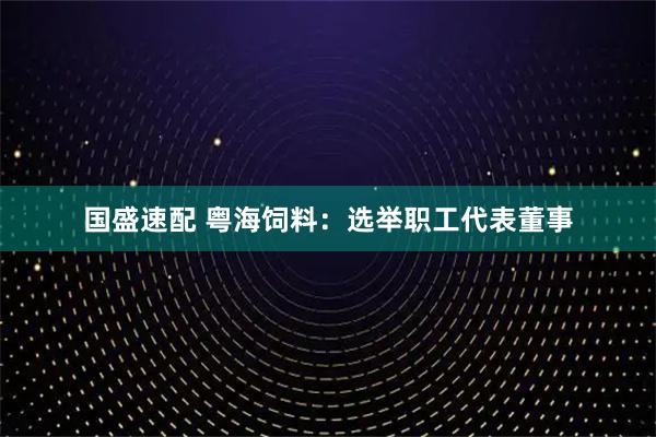 国盛速配 粤海饲料：选举职工代表董事