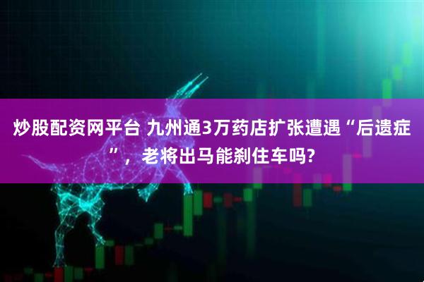 炒股配资网平台 九州通3万药店扩张遭遇“后遗症”,老将出马能刹住车吗?