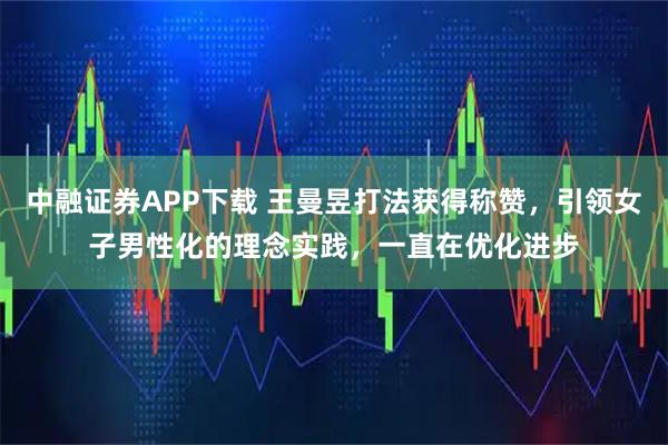 中融证券APP下载 王曼昱打法获得称赞，引领女子男性化的理念实践，一直在优化进步