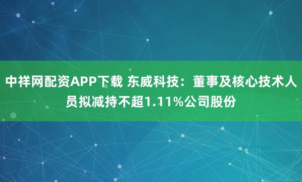 中祥网配资APP下载 东威科技：董事及核心技术人员拟减持不超1.11%公司股份