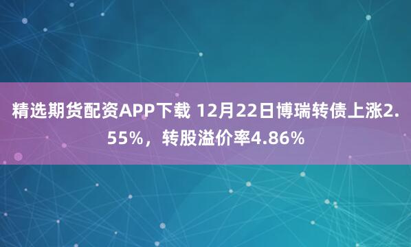 精选期货配资APP下载 12月22日博瑞转债上涨2.55%,转股溢价率4.86%