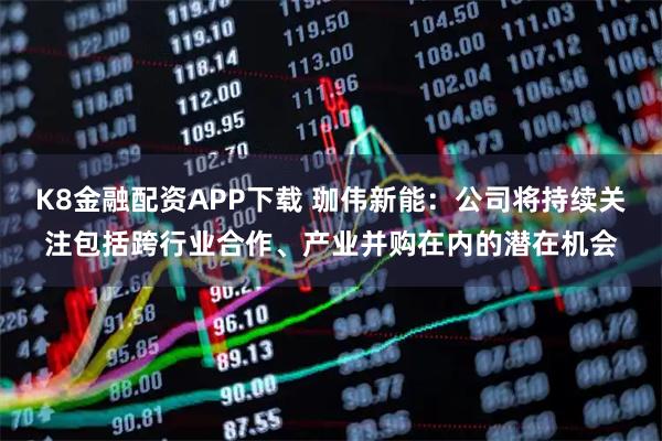 K8金融配资APP下载 珈伟新能：公司将持续关注包括跨行业合作、产业并购在内的潜在机会