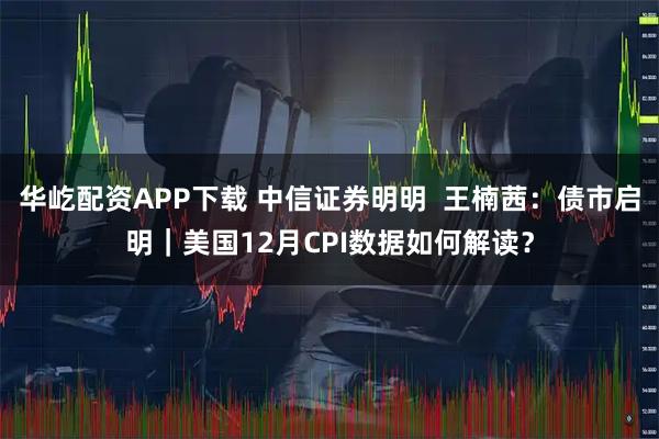 华屹配资APP下载 中信证券明明  王楠茜：债市启明｜美国12月CPI数据如何解读？