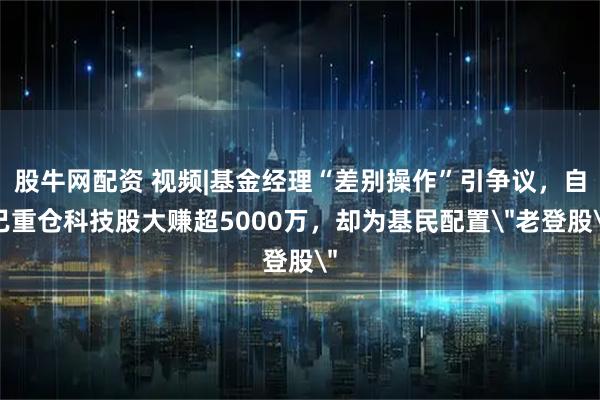 股牛网配资 视频|基金经理“差别操作”引争议，自己重仓科技股大赚超5000万，却为基民配置