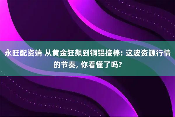 永旺配资端 从黄金狂飙到铜铝接棒: 这波资源行情的节奏, 你看懂了吗?