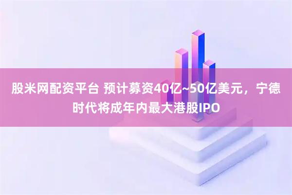 股米网配资平台 预计募资40亿~50亿美元，宁德时代将成年内最大港股IPO