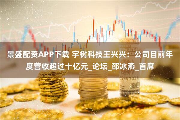 景盛配资APP下载 宇树科技王兴兴：公司目前年度营收超过十亿元_论坛_邵冰燕_首席