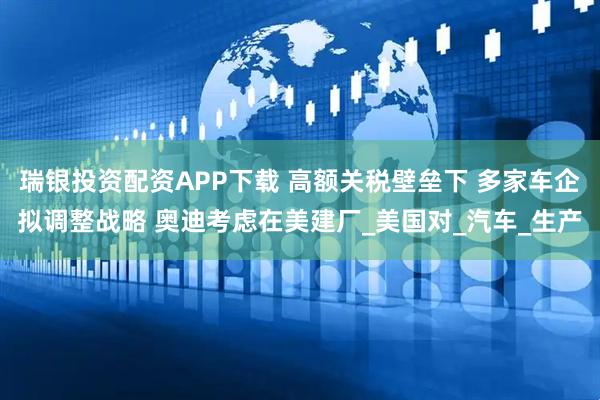 瑞银投资配资APP下载 高额关税壁垒下 多家车企拟调整战略 奥迪考虑在美建厂_美国对_汽车_生产