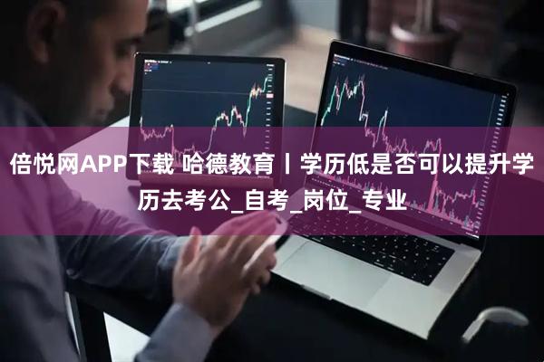 倍悦网APP下载 哈德教育丨学历低是否可以提升学历去考公_自考_岗位_专业
