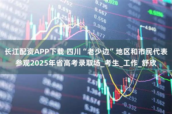 长江配资APP下载 四川“老少边”地区和市民代表参观2025年省高考录取场_考生_工作_舒欣