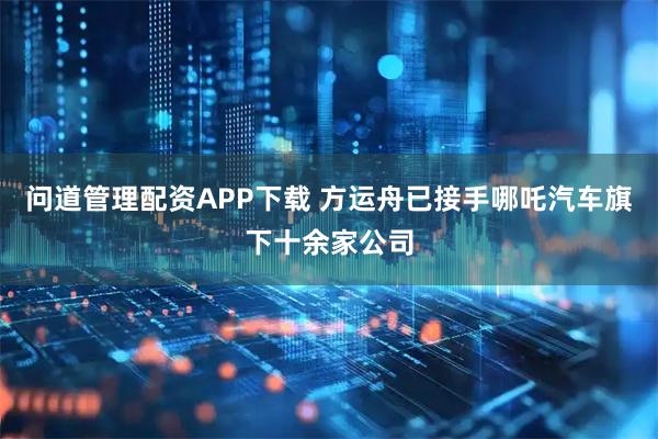 问道管理配资APP下载 方运舟已接手哪吒汽车旗下十余家公司