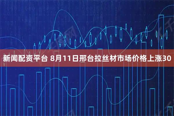 新闻配资平台 8月11日邢台拉丝材市场价格上涨30