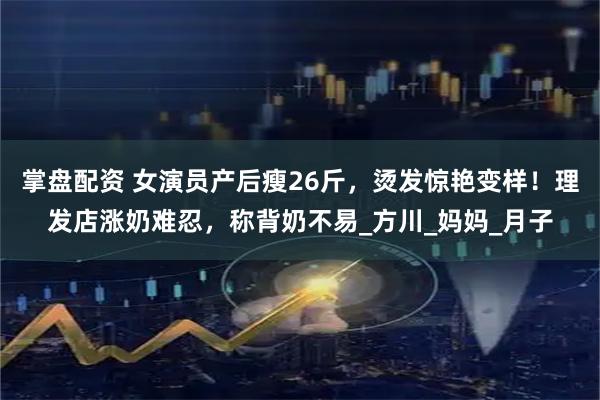 掌盘配资 女演员产后瘦26斤,烫发惊艳变样!理发店涨奶难忍,称背奶不易_方川_妈妈_月子