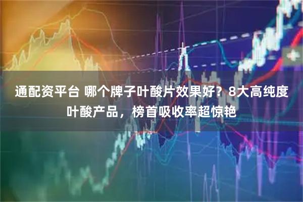 通配资平台 哪个牌子叶酸片效果好？8大高纯度叶酸产品，榜首吸收率超惊艳