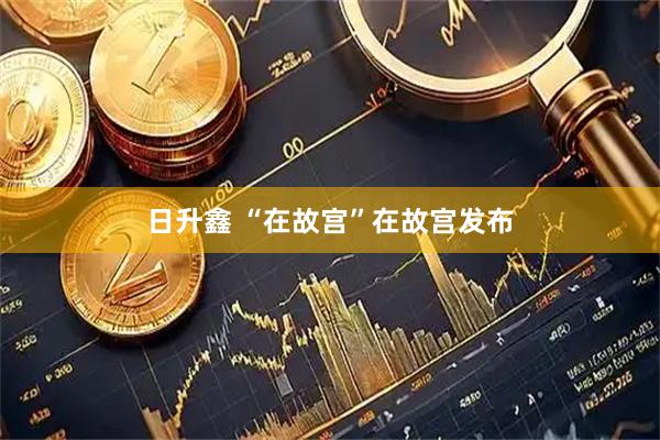 日升鑫 “在故宫”在故宫发布